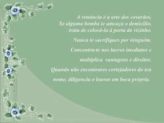 A renúncia é a arte dos covardes. Se alguma bomba te ameaça o domicílio, trata de colocá-la à porta do vizinho. Nunca te sacrifiques por ninguém. Concentra-te nos lucros imediatos e multiplica  vantagens e direitos. Quando não encontrares cortejadores do teu nome, diligencia o louvor em boca própria.  