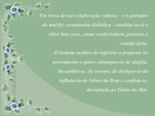 Em troca de tua colaboração valiosa – e o portador do mal fez carantonha diabólica – auxiliar-te-ei a obter boa casa , cama confortadora, prazeres e comida farta. O homem acabou de registrar a proposta no pensamento e quase enlouqueceu de alegria. Incumbiu-se, ele mesmo, de desligar-se da influência do Gênio do Bem e confiou-se, desvairado,ao Gênio do Mal. 