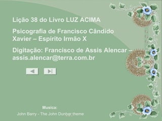 Musica:   John Barry - The John Dunbar theme Lição 38 do Livro LUZ ACIMA Psicografia de Francisco Cândido Xavier – Espírito Irmão X Digitação: Francisco de Assis Alencar – assis.alencar@terra.com.br 