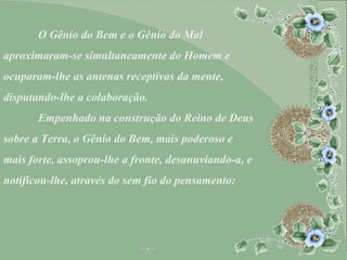 O Gênio do Bem e o Gênio do Mal aproximaram-se simultaneamente do Homem e ocuparam-lhe as antenas receptivas da mente, disputando-lhe a colaboração. Empenhado na construção do Reino de Deus  sobre a Terra, o Gênio do Bem, mais poderoso e mais forte, assoprou-lhe a fronte, desanuviando-a, e notificou-lhe, através do sem fio do pensamento: 