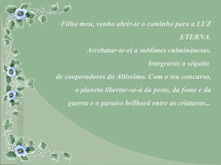 Filho meu, venho abrir-te o caminho para a LUZ ETERNA. Arrebatar-te-ei a sublimes culminâncias. Integrarás o séquito  de cooperadores do Altíssimo. Com o teu concurso, o planeta libertar-se-á da peste, da fome e da guerra e o paraíso brilhará entre as criaturas... 