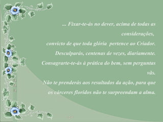 ... Fixar-te-ás no dever, acima de todas as considerações,  convicto de que toda glória  pertence ao Criador. Desculparás, centenas de vezes, diariamente. Consagrarte-te-ás à prática do bem, sem perguntas vãs. Não te prenderás aos resultados da ação, para que os cárceres floridos não te surpreendam a alma. 