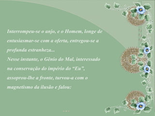 Interrompeu-se o anjo, e o Homem, longe de entusiasmar-se com a oferta, entregou-se a profunda estranheza... Nesse instante, o Gênio do Mal, interessado na conservação do império do “Eu”, assoprou-lhe a fronte, turvou-a com o magnetismo da ilusão e falou: 