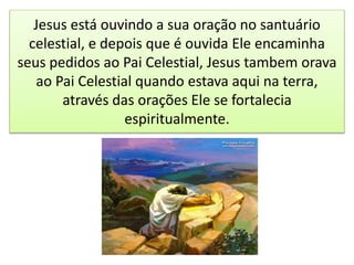 Jesus está ouvindo a sua oração no santuário
celestial, e depois que é ouvida Ele encaminha
seus pedidos ao Pai Celestial, Jesus tambem orava
ao Pai Celestial quando estava aqui na terra,
através das orações Ele se fortalecia
espiritualmente.
 