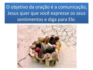 O objetivo da oração é a comunicação,
Jesus quer que você expresse os seus
sentimentos e diga para Ele.
 