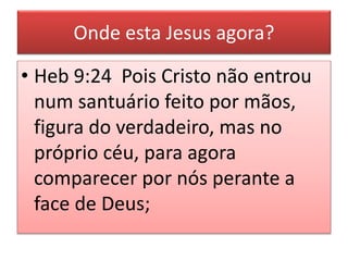 Onde esta Jesus agora?
• Heb 9:24 Pois Cristo não entrou
num santuário feito por mãos,
figura do verdadeiro, mas no
próprio céu, para agora
comparecer por nós perante a
face de Deus;
 