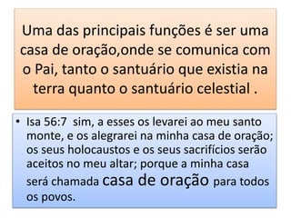 Uma das principais funções é ser uma
casa de oração,onde se comunica com
o Pai, tanto o santuário que existia na
terra quanto o santuário celestial .
• Isa 56:7 sim, a esses os levarei ao meu santo
monte, e os alegrarei na minha casa de oração;
os seus holocaustos e os seus sacrifícios serão
aceitos no meu altar; porque a minha casa
será chamada casa de oração para todos
os povos.
 