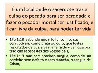 É um local onde o sacerdote traz a
culpa do pecado para ser perdoada e
fazer o pecador mortal ser justificado, e
ficar livre da culpa, para poder ter vida.
• 1Pe 1:18 sabendo que não foi com coisas
corruptíveis, como prata ou ouro, que fostes
resgatados da vossa vã maneira de viver, que por
tradição recebestes dos vossos pais,
• 1Pe 1:19 mas com precioso sangue, como de um
cordeiro sem defeito e sem mancha, o sangue de
Cristo,
 