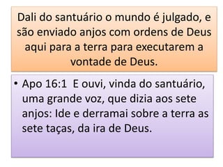 Dali do santuário o mundo é julgado, e
são enviado anjos com ordens de Deus
aqui para a terra para executarem a
vontade de Deus.
• Apo 16:1 E ouvi, vinda do santuário,
uma grande voz, que dizia aos sete
anjos: Ide e derramai sobre a terra as
sete taças, da ira de Deus.
 