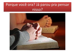 Porque você ora? Já parou pra pensar
nisso?
 