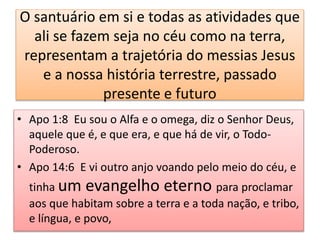 O santuário em si e todas as atividades que
ali se fazem seja no céu como na terra,
representam a trajetória do messias Jesus
e a nossa história terrestre, passado
presente e futuro
• Apo 1:8 Eu sou o Alfa e o omega, diz o Senhor Deus,
aquele que é, e que era, e que há de vir, o Todo-
Poderoso.
• Apo 14:6 E vi outro anjo voando pelo meio do céu, e
tinha um evangelho eterno para proclamar
aos que habitam sobre a terra e a toda nação, e tribo,
e língua, e povo,
 