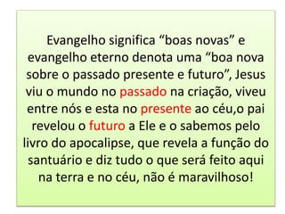 Evangelho significa “boas novas” e
evangelho eterno denota uma “boa nova
sobre o passado presente e futuro”, Jesus
viu o mundo no passado na criação, viveu
entre nós e esta no presente ao céu,o pai
revelou o futuro a Ele e o sabemos pelo
livro do apocalipse, que revela a função do
santuário e diz tudo o que será feito aqui
na terra e no céu, não é maravilhoso!
 
