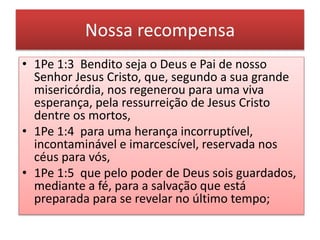 Nossa recompensa
• 1Pe 1:3 Bendito seja o Deus e Pai de nosso
Senhor Jesus Cristo, que, segundo a sua grande
misericórdia, nos regenerou para uma viva
esperança, pela ressurreição de Jesus Cristo
dentre os mortos,
• 1Pe 1:4 para uma herança incorruptível,
incontaminável e imarcescível, reservada nos
céus para vós,
• 1Pe 1:5 que pelo poder de Deus sois guardados,
mediante a fé, para a salvação que está
preparada para se revelar no último tempo;
 