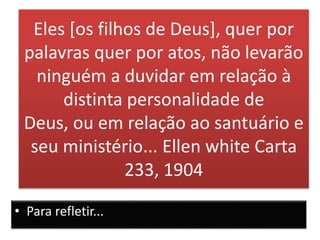 Eles [os filhos de Deus], quer por
palavras quer por atos, não levarão
ninguém a duvidar em relação à
distinta personalidade de
Deus, ou em relação ao santuário e
seu ministério... Ellen white Carta
233, 1904
• Para refletir...
 