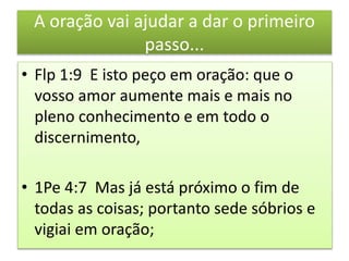 A oração vai ajudar a dar o primeiro
passo...
• Flp 1:9 E isto peço em oração: que o
vosso amor aumente mais e mais no
pleno conhecimento e em todo o
discernimento,
• 1Pe 4:7 Mas já está próximo o fim de
todas as coisas; portanto sede sóbrios e
vigiai em oração;
 