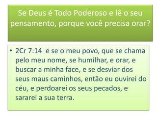 Se Deus é Todo Poderoso e lê o seu
pensamento, porque você precisa orar?
• 2Cr 7:14 e se o meu povo, que se chama
pelo meu nome, se humilhar, e orar, e
buscar a minha face, e se desviar dos
seus maus caminhos, então eu ouvirei do
céu, e perdoarei os seus pecados, e
sararei a sua terra.
 