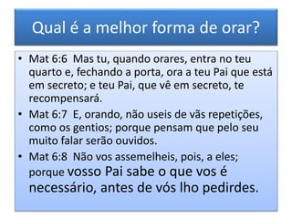 Qual é a melhor forma de orar?
• Mat 6:6 Mas tu, quando orares, entra no teu
quarto e, fechando a porta, ora a teu Pai que está
em secreto; e teu Pai, que vê em secreto, te
recompensará.
• Mat 6:7 E, orando, não useis de vãs repetições,
como os gentios; porque pensam que pelo seu
muito falar serão ouvidos.
• Mat 6:8 Não vos assemelheis, pois, a eles;
porque vosso Pai sabe o que vos é
necessário, antes de vós lho pedirdes.
 