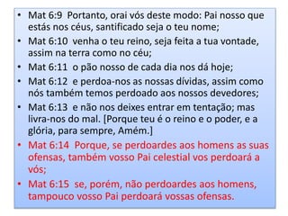 • Mat 6:9 Portanto, orai vós deste modo: Pai nosso que
estás nos céus, santificado seja o teu nome;
• Mat 6:10 venha o teu reino, seja feita a tua vontade,
assim na terra como no céu;
• Mat 6:11 o pão nosso de cada dia nos dá hoje;
• Mat 6:12 e perdoa-nos as nossas dívidas, assim como
nós também temos perdoado aos nossos devedores;
• Mat 6:13 e não nos deixes entrar em tentação; mas
livra-nos do mal. [Porque teu é o reino e o poder, e a
glória, para sempre, Amém.]
• Mat 6:14 Porque, se perdoardes aos homens as suas
ofensas, também vosso Pai celestial vos perdoará a
vós;
• Mat 6:15 se, porém, não perdoardes aos homens,
tampouco vosso Pai perdoará vossas ofensas.
 