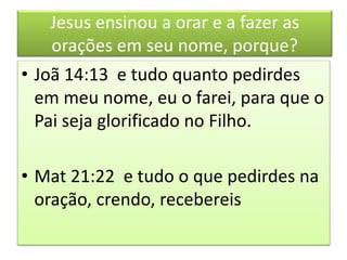 Jesus ensinou a orar e a fazer as
orações em seu nome, porque?
• Joã 14:13 e tudo quanto pedirdes
em meu nome, eu o farei, para que o
Pai seja glorificado no Filho.
• Mat 21:22 e tudo o que pedirdes na
oração, crendo, recebereis
 