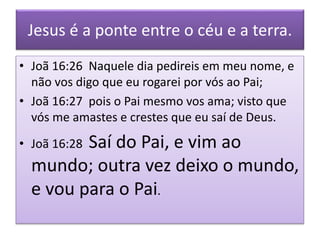 Jesus é a ponte entre o céu e a terra.
• Joã 16:26 Naquele dia pedireis em meu nome, e
não vos digo que eu rogarei por vós ao Pai;
• Joã 16:27 pois o Pai mesmo vos ama; visto que
vós me amastes e crestes que eu saí de Deus.
• Joã 16:28 Saí do Pai, e vim ao
mundo; outra vez deixo o mundo,
e vou para o Pai.
 