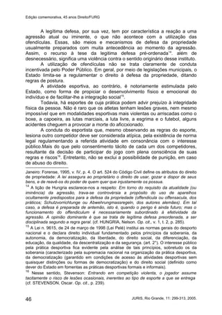 Edição comemorativa, 45 anos Direito/FURG
A legítima defesa, por sua vez, tem por característica a reação a uma
agressão atual ou iminente, o que não acontece com a utilização das
ofendículas. Essas, são meios e mecanismos de defesa da propriedade
usualmente preparados com muita antecedência ao momento da agressão.
Assim, o recurso à tese da legitima defesa pré-ordenada14
. além de
desnecessário, significa uma violência contra o sentido originário desse instituto.
A utilização de ofendículas não se trata claramente de conduta
incentivada pelo Poder Público. Em geral, por meio de legislações municipais, o
Estado limita-se a regulamentar o direito à defesa da propriedade, ditando
regras de postura.
A atividade esportiva, ao contrário, é notoriamente estimulada pelo
Estado, como forma de propiciar o desenvolvimento físico e emocional do
indivíduo e de facilitar-lhe a integração social15
.
Todavia, há esportes de cuja prática podem advir prejuízo à integridade
física da pessoa. Não é raro que os atletas tenham lesões graves, nem mesmo
impossível que em modalidades esportivas mais violentas ou arriscadas como o
boxe, a capoeira, as lutas marciais, a luta livre, a esgrima e o futebol, alguns
acidentes cheguem a provocar a morte do aficcxionado.
A conduta do esportista que, mesmo observando as regras do esporte,
lesiona outro competidor deve ser considerada atípica, pela existência de norma
legal regulamentando a referida atividade em consonância com o interesse
público.Mais do que pelo consentimento tácito de cada um dos competidores,
resultante da decisão de participar do jogo com plena consciência de suas
regras e riscos16
. Entretanto, não se exclui a possibilidade de punição, em caso
de abuso do direito.
Janeiro: Forense, 1995, v. IV, p. 4. O art. 524 do Código Civil define os atributos do direito
de propriedade: A lei assegura ao proprietário o direito de usar, gozar e dispor de seus
bens, e de reavê-os do poder de quem quer que injustamente os possua.
14
A lição de Hungria esclarece-nos a respeito: Em torno do requisito da atualidade (ou
iminência) da agressão, trava-se controvérsia a propósito do uso de aparelhos
ocultamente predispostos para a defesa da propriedade (offendicula ou offensacula, dos
práticos; Schutzvorrichtunge ou Abwehrungmassregeln, dos autores alemães). Em tal
caso, a defesa é preparada de antemão, isto é, quando o perigo é ainda futuro; mas o
funcionamento do offendiculum é necessariamente subordinado à efetividade da
agressão. A opinião dominante é que se trata de legítima defesa preordenada, a ser
disciplinada segundo a regra geral. (cf. HUNGRIA, Nelson. Op. cit., v. 1, t. 2, p. 285).
15
A Lei n. 9615, de 24 de março de 1998 (Lei Pelé) institui as normas gerais do desporto
nacional e o declara direito individual fundamentado pelos princípios da soberania, da
autonomia, da democratização, da liberdade, do direito social, da diferenciação, da
educação, da qualidade, da descentralização e da segurança. (art. 2°). O interesse público
pela prática desportiva fica evidente pela análise de tais princípios, sobretudo os da
soberania (caracterizado pela supremacia nacional na organização da prática desportiva,
da democratização (garantido em condições de acesso às atividades desportivas sem
quaisquer distinções ou formas de democratização) e do direito social (definido como
dever do Estado em fomentas as práticas desportivas formais e informais).
16
Nesse sentido, Stevenson: Entrando em competição violenta, o jogador assume
tacitamente o risco de lesões ocasionais, inerentes ao tipo de esporte a que se entrega
(cf. STEVENSON, Oscar. Op. cit., p. 239).
JURIS, Rio Grande, 11: 299-313, 2005.46
 
