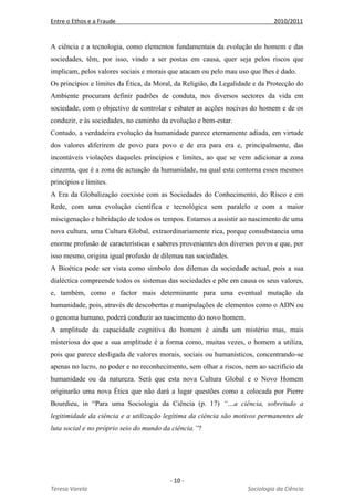 Entre o Ethos e a Fraude 2010/2011
- 10 -
Teresa Varela Sociologia da Ciência
A ciência e a tecnologia, como elementos fundamentais da evolução do homem e das
sociedades, têm, por isso, vindo a ser postas em causa, quer seja pelos riscos que
implicam, pelos valores sociais e morais que atacam ou pelo mau uso que lhes é dado.
Os princípios e limites da Ética, da Moral, da Religião, da Legalidade e da Protecção do
Ambiente procuram definir padrões de conduta, nos diversos sectores da vida em
sociedade, com o objectivo de controlar e esbater as acções nocivas do homem e de os
conduzir, e às sociedades, no caminho da evolução e bem-estar.
Contudo, a verdadeira evolução da humanidade parece eternamente adiada, em virtude
dos valores diferirem de povo para povo e de era para era e, principalmente, das
incontáveis violações daqueles princípios e limites, ao que se vem adicionar a zona
cinzenta, que é a zona de actuação da humanidade, na qual esta contorna esses mesmos
princípios e limites.
A Era da Globalização coexiste com as Sociedades do Conhecimento, do Risco e em
Rede, com uma evolução científica e tecnológica sem paralelo e com a maior
miscigenação e hibridação de todos os tempos. Estamos a assistir ao nascimento de uma
nova cultura, uma Cultura Global, extraordinariamente rica, porque consubstancia uma
enorme profusão de características e saberes provenientes dos diversos povos e que, por
isso mesmo, origina igual profusão de dilemas nas sociedades.
A Bioética pode ser vista como símbolo dos dilemas da sociedade actual, pois a sua
dialéctica compreende todos os sistemas das sociedades e põe em causa os seus valores,
e, também, como o factor mais determinante para uma eventual mutação da
humanidade, pois, através de descobertas e manipulações de elementos como o ADN ou
o genoma humano, poderá conduzir ao nascimento do novo homem.
A amplitude da capacidade cognitiva do homem é ainda um mistério mas, mais
misteriosa do que a sua amplitude é a forma como, muitas vezes, o homem a utiliza,
pois que parece desligada de valores morais, sociais ou humanísticos, concentrando-se
apenas no lucro, no poder e no reconhecimento, sem olhar a riscos, nem ao sacrifício da
humanidade ou da natureza. Será que esta nova Cultura Global e o Novo Homem
originarão uma nova Ética que não dará a lugar questões como a colocada por Pierre
Bourdieu, in “Para uma Sociologia da Ciência (p. 17) “…a ciência, sobretudo a
legitimidade da ciência e a utilização legítima da ciência são motivos permanentes de
luta social e no próprio seio do mundo da ciência.”?
 