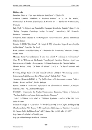 Entre o Ethos e a Fraude 2010/2011
- 11 -
Teresa Varela Sociologia da Ciência
Bibliografia
Bourdieu, Pierre in “Para uma Sociologia da Ciência” – Edições 70
Carneiro, Roberto “Hibridação e Aventura Humana” in “A cor dos Media”,
Comunicação & Cultura, Comunicação & Cultura N.º 1 – Primavera -Verão (2006),
Quimera
Felt, Ulrik “A Robust and Sustainable European Knowledge Society” (Cap. 8), in
“Taking European Knowledge Society Seriously”, Luxembourg, DG Research,
European Commission
Gonçalves, Maria Eduarda in “Os Portugueses e os Novos Riscos”, Lisboa Imprensa de
Ciências Sociais
Hottois, G (2001) “Bioéthique”, G. Hottois & J-N. Missa, in « Nouvelle encyclopédie
de bioéthique”, Bruxelles: De Boeck
Kuhn,,Tohmas (2009 [1962,1969]) in “A Estrutura das Revoluções Científicas”, Lisboa,
Guerra e Paz
Marques, Rafael “Os fundamentos de uma ética amoral. A sociedade da reciprocidade”
(Cap. X) in “Dilemas da Civilização Tecnológica”, Hermínio Martins e José Luís
Garcia (coord.), Estudos e Investigações 28, Lisboa, Imprensa das Ciências Sociais
Merton, Robert (1996) “The Ethos of Science” (1942) in “On Social Structure and
Science”
Nowotny, Helga, Peter Scott and Michael Gibbons (2001) in “Re-Thinking Science.
Science and the Public in an Age of Uncertainty”, Oxford, Polity Press
Nowotny, Helga et al (2005) in “The Public Nature of Science under Assault. Politics,
Markets Science and Law”, Berlin, Springer
Reeves, Hubert in “Malicorne, Reflexões de um observador da natureza”, Colecção:
Ciência Aberta – 43, Gradiva Publicações
UNESCO - Organização das Nações Unidas para a Educação, Ciência e Cultura, in
“Declaração Universal sobre Bioética e Direitos Humanos”
“Lei nº 32/2006 de 26 de Julho” in “Diário da República, 1.a série “- N.o 143, 26 de
Julho de 2006
Council of Europe in “Convention For The Protection Of Human Rights And Dignity Of
The Human Being With Regard To The Application Of Biology And Medicine: Convention
On Human Rights And Biomedicine” , (E.T. Series - No. 164) Oviedo, 4.Iv.1997
http://www.cfh.ufsc.br/~wfil/ulrich.htm
http://pt.wikipedia.org/wiki/Bio%C3%A9tica
 