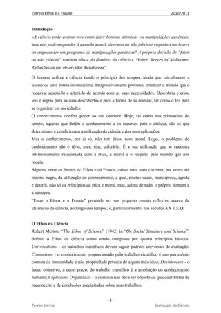 Entre o Ethos e a Fraude 2010/2011
- 3 -
Teresa Varela Sociologia da Ciência
Introdução
«A ciência pode ensinar-nos como fazer bombas atómicas ou manipulações genéticas,
mas não pode responder à questão moral: devemos ou não fabricar engenhos nucleares
ou empreender um programa de manipulações genéticas? A própria decisão de “fazer
ou não ciência” também não é do domínio da ciência». Hubert Reeves in“Malicorne,
Reflexões de um observador da natureza”
O homem utiliza a ciência desde o princípio dos tempos, ainda que inicialmente a
usasse de uma forma inconsciente. Progressivamente procurou entender o mundo que o
rodeava, adaptá-lo e alterá-lo de acordo com as suas necessidades. Descobriu e criou
leis e regras para as suas descobertas e para a forma de as realizar, tal como o fez para
se organizar em sociedades.
O conhecimento confere poder ao seu detentor. Hoje, tal como nos primórdios do
tempo, aqueles que detêm o conhecimento e os recursos para o utilizar, são os que
determinam e condicionam a utilização da ciência e das suas aplicações.
Mas o conhecimento, por si só, não tem ética, nem moral. Logo, o problema do
conhecimento não é tê-lo, mas, sim, utilizá-lo. É a sua utilização que se encontra
intrinsecamente relacionada com a ética, a moral e o respeito pelo mundo que nos
rodeia.
Algures, entre os limites do Ethos e da Fraude, existe uma zona cinzenta, por vezes até
mesmo negra, da utilização do conhecimento, a qual, muitas vezes, menospreza, agride
e destrói, não só os princípios de ética e moral, mas, acima de tudo, o próprio homem e
a natureza.
“Entre o Ethos e a Fraude” pretende ser um pequeno ensaio reflexivo acerca da
utilização da ciência, ao longo dos tempos, e, particularmente, nos séculos XX e XXI.
O Ethos da Ciência
Robert Merton, “The Ethos of Science” (1942) in “On Social Structure and Science”,
definiu o Ethos da ciência como sendo composto por quatro princípios básicos:
Universalismo - os trabalhos científicos devem seguir padrões universais de avaliação;
Comunismo - o conhecimento proporcionado pelo trabalho científico é um património
comum da humanidade e não propriedade privada de algum indivíduo; Desinteresse - o
único objectivo, a curto prazo, do trabalho científico é a ampliação do conhecimento
humano; Cepticismo Organizado - o cientista não deve ser objecto de qualquer forma de
preconceito e de conclusões precipitadas sobre seus trabalhos.
 