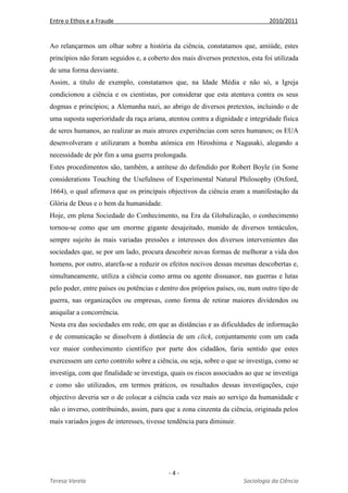 Entre o Ethos e a Fraude 2010/2011
- 4 -
Teresa Varela Sociologia da Ciência
Ao relançarmos um olhar sobre a história da ciência, constatamos que, amiúde, estes
princípios não foram seguidos e, a coberto dos mais diversos pretextos, esta foi utilizada
de uma forma desviante.
Assim, a título de exemplo, constatamos que, na Idade Média e não só, a Igreja
condicionou a ciência e os cientistas, por considerar que esta atentava contra os seus
dogmas e princípios; a Alemanha nazi, ao abrigo de diversos pretextos, incluindo o de
uma suposta superioridade da raça ariana, atentou contra a dignidade e integridade física
de seres humanos, ao realizar as mais atrozes experiências com seres humanos; os EUA
desenvolveram e utilizaram a bomba atómica em Hiroshima e Nagasaki, alegando a
necessidade de pôr fim a uma guerra prolongada.
Estes procedimentos são, também, a antítese do defendido por Robert Boyle (in Some
considerations Touching the Usefulness of Experimental Natural Philosophy (Oxford,
1664), o qual afirmava que os principais objectivos da ciência eram a manifestação da
Glória de Deus e o bem da humanidade.
Hoje, em plena Sociedade do Conhecimento, na Era da Globalização, o conhecimento
tornou-se como que um enorme gigante desajeitado, munido de diversos tentáculos,
sempre sujeito às mais variadas pressões e interesses dos diversos intervenientes das
sociedades que, se por um lado, procura descobrir novas formas de melhorar a vida dos
homens, por outro, atarefa-se a reduzir os efeitos nocivos dessas mesmas descobertas e,
simultaneamente, utiliza a ciência como arma ou agente dissuasor, nas guerras e lutas
pelo poder, entre países ou potências e dentro dos próprios países, ou, num outro tipo de
guerra, nas organizações ou empresas, como forma de retirar maiores dividendos ou
aniquilar a concorrência.
Nesta era das sociedades em rede, em que as distâncias e as dificuldades de informação
e de comunicação se dissolvem à distância de um click, conjuntamente com um cada
vez maior conhecimento científico por parte dos cidadãos, faria sentido que estes
exercessem um certo controlo sobre a ciência, ou seja, sobre o que se investiga, como se
investiga, com que finalidade se investiga, quais os riscos associados ao que se investiga
e como são utilizados, em termos práticos, os resultados dessas investigações, cujo
objectivo deveria ser o de colocar a ciência cada vez mais ao serviço da humanidade e
não o inverso, contribuindo, assim, para que a zona cinzenta da ciência, originada pelos
mais variados jogos de interesses, tivesse tendência para diminuir.
 