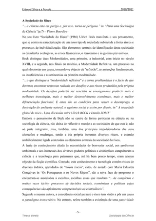 Entre o Ethos e a Fraude 2010/2011
- 5 -
Teresa Varela Sociologia da Ciência
A Sociedade do Risco
“…a ciência está em perigo e, por isso, torna-se perigosa.” in “Para uma Sociologia
da Ciência”(p.7) – Pierre Bourdieu
No seu livro “Sociedade do Risco” (1986) Ulrich Beck manifesta o seu pensamento,
que se centra na caracterização de um novo tipo de sociedade submetida a fortes riscos e
processos de individualização. São elementos centrais de identificação desta sociedade
as catástrofes ecológicas, as crises financeiras, o terrorismo e as guerras preventivas.
Beck distingue duas Modernidades, uma primeira, a industrial, com início no século
XVIII, e a segunda, nos finais do milénio, a Modernidade Reflexiva, um processo no
qual são postas em causa, tornando-se objecto de "reflexão", as assunções fundamentais,
as insuficiências e as antinomias da primeira modernidade.
“…o que distingue a "modernidade reflexiva" e a torna problemática é o facto de que
devemos encontrar respostas radicais aos desafios e aos riscos produzidos pela própria
modernidade. Os desafios poderão ser vencidos se conseguirmos produzir mais e
melhores tecnologias, mais e melhor desenvolvimento económico, mais e melhor
diferenciação funcional. E estas são as condições para vencer o desemprego, a
destruição do ambiente natural, o egoísmo social e assim por diante. in” A sociedade
global do risco - Uma discussão entre Ulrich BECK e Danilo ZOLO”
Embora o pensamento de Beck não se centre de forma particular na ciência ou na
sociologia da ciência, não deixa de reflectir o mundo e as sociedades de que esta é, não
só parte integrante, mas, também, uma das principais impulsionadoras das suas
alterações e mudanças, sendo a ela própria inerentes diversos riscos, e estando
umbilicalmente ligada com todos os elementos centrais da sociedade do risco,
A ânsia do conhecimento aliada às necessidades de bem-estar social, aos problemas
ambientais e aos interesses dos diversos poderes políticos e económicos catapultaram a
ciência e a tecnologia para patamares que, até há bem pouco tempo, eram apenas
objecto da ficção científica. Contudo, este conhecimento e tecnologia contêm riscos de
diversas índoles, apelidados de “novos riscos”, estes, de acordo com Maria Eduarda
Gonçalves in “Os Portugueses e os Novos Riscos”, são a nova face do progresso e
encontram-se associados a escolhas, escolhas essas que resultam “…de complexos e
muitas vezes tácitos processos de decisões sociais, económicos e políticos cujas
consequências são dificilmente compreensíveis ou controláveis”.
Segundo a mesma autora, a consciência social perante o risco tem vindo a pôr em causa
o paradigma tecnocrático. No entanto, refere também a existência de uma passividade
 