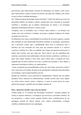 Entre o Ethos e a Fraude 2010/2011
- 6 -
Teresa Varela Sociologia da Ciência
generalizada, quer relativamente à procura de informação, em relação a esses riscos,
quer relativamente a acções concretas de protesto, por parte dos cidadãos, pelo menos
no que se refere à realidade portuguesa.
Em “Taking European Knowledge Society Seriously”, Ulrike Felt afirma que existe um
desconforto público em relação à ciência, causado pelo risco associado às inovações
científicas e reconhece que as práticas institucionais da ciência e da tecnologia
dependem de profundos interesses e valores sociais
Conquanto, nem as sociedades, nem a Ciência sejam estáticas, o ser humano tem
sempre uma certa resistência à mudança, até porque a qualquer mudança está sempre
associado um certo risco,
Se definirmos risco como a possibilidade da ocorrência de um factor negativo, causado
pela utilização de uma determinada descoberta científica ou tecnologia, concluiremos
que é necessário avaliar, quer a probabilidade desse risco se concretizar, quer o
benefício que essa utilização nos trará, para que possamos decidir se é razoável
corrermos o referido risco. Mas, na realidade, nem sempre esta aparente lapalissada é a
prática mais corrente, pois que, ainda que “fazer ciência” seja da competência dos
cientistas, essa decisão está condicionada a diversos factores económicos e políticos, os
quais nem sempre utilizam o bom senso como critério para a avaliação do risco,
elegendo para tal outros critérios, tais como, a solidez dos mercados, o lucro rápido, a
supremacia tecnológica ou bélica, ou o poder político.
Assim, as questões que esta problemática coloca são, entre outras, quem deve avaliar o
risco, como deve ser avaliado, de quem ou de quê depende a utilização dessa descoberta
ou tecnologia, o quê ou quem beneficia com ela,
Quando nos referimos a risco, associamo-lo imediatamente a factores que nos podem
prejudicar física, financeira ou ambientalmente, contudo existem outro riscos ligados
aos valores éticos, morais, sociais e religiosos, os quais ao serem postos em causa,
podem fazer perigar o equilíbrio das sociedades enquanto tal.
Ética - Quem deve decidir o que se faz em ciência?
Tohmas Kuhn, in “A Estrutura das Revoluções Científicas”, considera próprios da
ciência os aspectos históricos e sociológicos que envolvem a actividade científica. Na
sua perspectiva, a ciência evolui segundo distintas fases: estabelecimento de um
paradigma; período de ciência normal; crise; ciência extraordinária; revolução
científica; estabelecimento de novo paradigma,
 