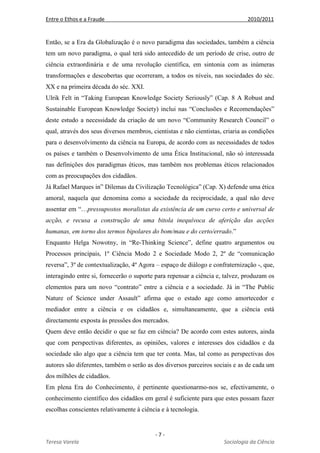 Entre o Ethos e a Fraude 2010/2011
- 7 -
Teresa Varela Sociologia da Ciência
Então, se a Era da Globalização é o novo paradigma das sociedades, também a ciência
tem um novo paradigma, o qual terá sido antecedido de um período de crise, outro de
ciência extraordinária e de uma revolução científica, em sintonia com as inúmeras
transformações e descobertas que ocorreram, a todos os níveis, nas sociedades do séc.
XX e na primeira década do séc. XXI.
Ulrik Felt in “Taking European Knowledge Society Seriously” (Cap. 8 A Robust and
Sustainable European Knowledge Society) inclui nas “Conclusões e Recomendações”
deste estudo a necessidade da criação de um novo “Community Research Council” o
qual, através dos seus diversos membros, cientistas e não cientistas, criaria as condições
para o desenvolvimento da ciência na Europa, de acordo com as necessidades de todos
os países e também o Desenvolvimento de uma Ética Institucional, não só interessada
nas definições dos paradigmas éticos, mas também nos problemas éticos relacionados
com as preocupações dos cidadãos.
Já Rafael Marques in” Dilemas da Civilização Tecnológica” (Cap. X) defende uma ética
amoral, naquela que denomina como a sociedade da reciprocidade, a qual não deve
assentar em “…pressupostos moralistas da existência de um curso certo e universal de
acção, e recusa a construção de uma bitola inequívoca de aferição das acções
humanas, em torno dos termos bipolares do bom/mau e do certo/errado.”
Enquanto Helga Nowotny, in “Re-Thinking Science”, define quatro argumentos ou
Processos principais, 1º Ciência Modo 2 e Sociedade Modo 2, 2º de “comunicação
reversa”, 3º de contextualização, 4º Agora – espaço de diálogo e confraternização -, que,
interagindo entre si, fornecerão o suporte para repensar a ciência e, talvez, produzam os
elementos para um novo “contrato” entre a ciência e a sociedade. Já in “The Public
Nature of Science under Assault” afirma que o estado age como amortecedor e
mediador entre a ciência e os cidadãos e, simultaneamente, que a ciência está
directamente exposta às pressões dos mercados.
Quem deve então decidir o que se faz em ciência? De acordo com estes autores, ainda
que com perspectivas diferentes, as opiniões, valores e interesses dos cidadãos e da
sociedade são algo que a ciência tem que ter conta. Mas, tal como as perspectivas dos
autores são diferentes, também o serão as dos diversos parceiros sociais e as de cada um
dos milhões de cidadãos.
Em plena Era do Conhecimento, é pertinente questionarmo-nos se, efectivamente, o
conhecimento científico dos cidadãos em geral é suficiente para que estes possam fazer
escolhas conscientes relativamente à ciência e à tecnologia.
 