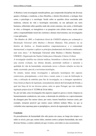 Entre o Ethos e a Fraude 2010/2011
- 9 -
Teresa Varela Sociologia da Ciência
A Bioética é uma investigação transdisciplinar, que compreende disciplinas tão diversas
quanto a biologia, a medicina, a ética filosófica, o direito (bio-direito), a teologia, bem
como, a psicologia e a sociologia. Incide sobre as questões éticas suscitadas pela
medicina, ciências da vida e tecnologias associadas, na sua aplicação aos seres
humanos, reflectindo sobre questões onde não existe consenso, tais como, a fertilização
in vitro, a clonagem, os transgénicos e as pesquisas com células tronco, assim como
sobre a responsabilidade moral dos cientistas e demais intervenientes, nas investigações
e suas aplicações.
“Em Outubro de 2005, a Conferência Geral da UNESCO adoptou por aclamação a
Declaração Universal sobre Bioética e Direitos Humanos. Pela primeira vez na
história da bioética, os Estados-membros comprometeram-se, e à comunidade
internacional, a respeitar e aplicar os princípios fundamentais da bioética condensados
num texto único.” In Declaração Universal sobre Bioética e Direitos Humanos –
UNESCO - Organização das Nações Unidas para a Educação, Ciência e Cultura
A investigação científica nas ciências médicas, biomédicas e ciências da vida tem tido
uma enorme evolução, nas últimas décadas, permitindo melhorar e aumentar a
qualidade de vida da humanidade, encontrando novas e eficazes soluções na área da
saúde, recorrendo, para tal, a novíssimas tecnologias.
No entanto, muitas destas investigações e aplicações tecnológicas têm aspectos
controversos, principalmente, a nível ético e moral, como é o caso da fertilização in
vitro, a utilização de embriões para fins de investigação, ou a clonagem reprodutiva.
Estas foram já objecto de legislação, nomeadamente através da Convenção de Oviedo, a
qual tem força de lei em diversos países, entre os quais Portugal, que tem também
legislação própria (Lei nº 32/2006 de 26 de Julho).
Se, por um lado, estas investigações têm aspectos negativos graves e moral, religiosa ou
humanistamente condenáveis, tais como, a destruição de embriões ou o aproveitamento
da clonagem para fins menos claros, por outro, trazem benefícios imensos como, por
exemplo, tornarem possível que muitos casais inférteis tenham filhos, ou que se
vislumbre uma esperança para os paraplégicos, através da regeneração da medula óssea.
Conclusão
Os procedimentos da humanidade têm sido postos em causa, ao longo dos tempos e a
todos os níveis, pois que, muitos deles, atentam contra a própria humanidade, das mais
diversas formas, e contra o planeta em que vivemos, com todos os seus ecossistemas.
 