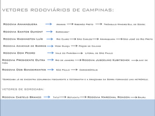 VETORES RODOVIÁRIOS DE CAMPINAS: 
Rodovia Anhanguera Araras Ribeirão Preto Triângulo Mineiro/Sul de Goiás; 
Rodovia Santos Dumont Sorocaba* 
Rodovia Washington Luís Rio Claro São Carlos Araraquara São José do Rio Preto 
Rodovia Adhemar de Barros Mogi Guaçu Poços de Caldas 
Rodovia Dom Pedro Vale do Paraíba Litoral de São Paulo 
Rodovia Presidente Dutra Rio de Janeiro Rodovia Juscelino Kubitschek Juiz de fora 
Rodovia Dos Bandeirantes São Paulo Cordeirópolis 
*Sorocaba já se encontra conurbada fisicamente a Votorantim e a Araçoiaba da Serra formando uma metrópole. 
VETORES DE SOROCABA: 
Rodovia Castelo Branco Tatuí Botucatu Rodovia Marechal Rondon Bauru 
 