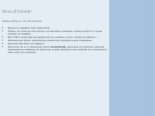 Dialéticas: 
Megalópole do Sudeste: 
Riqueza e pobreza são marcantes; 
Possui as famílias mais ricas e as grandes empresas, paralelamente o maior número de pobres; 
Seu PIB é maior que qualquer país da América Latina (menos do Brasil); 
Disparidade Sócio- econômicas constituem fragmentadas paisagens; 
Grandes Bolsões de pobreza; 
Enclaves de alta densidade como condomínios, isolados de manchas urbanas tradicionais e próximo de rodovias, o que demostra seu caráter de atendimento para além do município. 
 