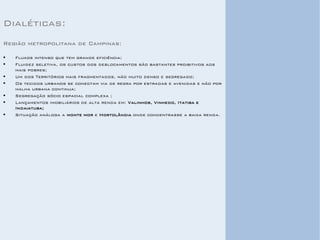 Dialéticas: 
Região metropolitana de Campinas: 
Fluxos intenso que tem grande eficiência; 
Fluidez seletiva, os custos dos deslocamentos são bastantes proibitivos aos mais pobres; 
Um dos Territórios mais fragmentados, não muito denso e segregado; 
Os tecidos urbanos se conectam via de regra por estradas e avenidas e não por malha urbana continua; 
Segregação sócio espacial complexa ; 
Lançamentos imobiliários de alta renda em: Valinhos, Vinhedo, Itatiba e Indaiatuba; 
Situação análoga a monte mor e Hortolândia onde concentrasse a baixa renda. 
 