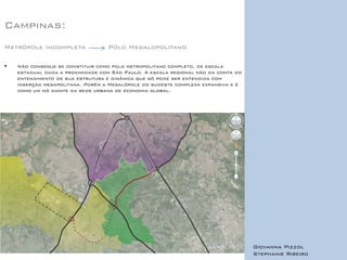 Campinas: 
Metrópole Incompleta Pólo Megalopolitano 
Não consegue se constituir como polo metropolitano completo, de escala estadual dada a proximidade com São Paulo. A escala regional não da conta do entendimento de sua estrutura e dinâmica que só pode ser entendida com inserção megapolitana. Porém a Megalópole do sudeste complexa expansiva e é como um nó diante da rede urbana de economia global. 
Giovanna Pizzol 
Stephanie Ribeiro 
