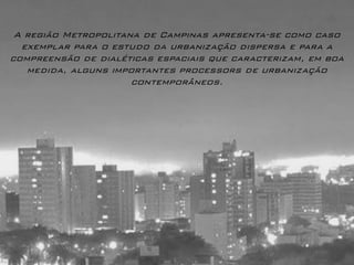A região Metropolitana de Campinas apresenta-se como caso exemplar para o estudo da urbanização dispersa e para a compreensão de dialéticas espaciais que caracterizam, em boa medida, alguns importantes processors de urbanização contemporâneos.  