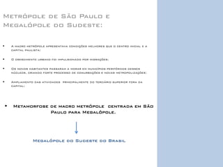 Metrópole de São Paulo e Megalópole do Sudeste: 
A macro metrópole apresentava condições melhores que o centro inicial e a capital paulista; 
O crescimento urbano foi impulsionado por migrações; 
Os novos habitantes passaram a morar em municípios periféricos desses núcleos, criando forte processo de conurbações e novas metropolizações; 
Ampliamento das atividades principalmente do terciário superior fora da capital; 
Metamorfose de macro metrópole centrada em São Paulo para Megalópole. 
Megalópole do Sudeste do Brasil 
 