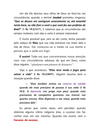 Um dia Ele desviou seus olhos de Deus ao focá-los nas
circunstâncias quando a terrível Jezabel prometeu vingança:
“Que os deuses me castiguem severamente se, até amanhã
nesta hora, eu não fizer a você o que você fez aos profetas de
Baal!” (1 Rs 19:2/NVT). E sabemos que as circunstâncias são
sempre instáveis; com elas o certo é sempre improvável.
É muito provável que, sem se dar conta, tenha passado
pela cabeça de Elias que sua vida estivesse nas mãos dela e
não de Deus. Daí instaurou-se o medo na sua mente e
pensou que a saída era fugir.
É assim! Toda vez que concentramos nossa atenção
mais nas circunstâncias adversas do que em Deus, como
disse alguém, “afundamos num pântano de desespero”.
Veja o que aconteceu: “Elias teve medo e fugiu para
salvar a vida” (I Rs 19:3/NVT). Alguém resumiu bem a
situação quando disse:
— “Elias também entrou na caverna da solidão
quando ele mais precisava de pessoas à sua volta (1 Rs
19:3). A depressão nos prega essa peça: quando mais
precisamos de companhia queremos nos trancar nos
quartos escuros. Elias dispensou o seu moço, quando mais
precisava dele”.
Eu penso que, certas vezes, sem perceber, quando
obtemos alguma vitória nalguma área, o sucesso nos faz
confiar mais em nós mesmos. Quando isto ocorre, vem o
fracasso do sucesso.
 
