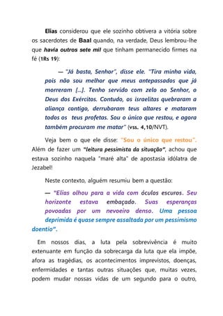 Elias considerou que ele sozinho obtivera a vitória sobre
os sacerdotes de Baal quando, na verdade, Deus lembrou-lhe
que havia outros sete mil que tinham permanecido firmes na
fé (1Rs 19):
— “Já basta, Senhor”, disse ele. “Tira minha vida,
pois não sou melhor que meus antepassados que já
morreram [...]. Tenho servido com zelo ao Senhor, o
Deus dos Exércitos. Contudo, os israelitas quebraram a
aliança contigo, derrubaram teus altares e mataram
todos os teus profetas. Sou o único que restou, e agora
também procuram me matar” (vss. 4,10/NVT).
Veja bem o que ele disse: “Sou o único que restou”.
Além de fazer um “leitura pessimista da situação”, achou que
estava sozinho naquela “maré alta” de apostasia idólatra de
Jezabel!
Neste contexto, alguém resumiu bem a questão:
— “Elias olhou para a vida com óculos escuros. Seu
horizonte estava embaçado. Suas esperanças
povoadas por um nevoeiro denso. Uma pessoa
deprimida é quase sempre assaltada por um pessimismo
doentio”.
  Em nossos dias, a luta pela sobrevivência é muito
extenuante em função da sobrecarga da luta que ela impõe,
afora as tragédias, os acontecimentos imprevistos, doenças,
enfermidades e tantas outras situações que, muitas vezes,
podem mudar nossas vidas de um segundo para o outro,
 