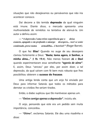 situações que não desejávamos ou pensávamos que não iria
acontecer conosco.
Daí decorre a tão temida depressão da qual ninguém
está imune. Diante disso, o mercado apresenta uma
multivariedade de remédios na tentativa de atenuá-la. Um
autor a definiu assim:
— “A depressão é uma triste experiência que o deixa
exausto, apagado e em profundo e amargo desespero... você se sente
condenado, preso numa armadilha... é horrível!” (Roger Barret).
O que fez Elias? Quando no auge de seu desespero
clamou fortemente a Deus: “Basta; toma agora, ó Senhor, a
minha alma...” (I Rs 19:4). Não menos fizeram Jó e Davi
quando experimentaram essa semelhante “agonia de alma”.
E, assim, Deus “venceu” por eles, por assim dizer, a tal
depressão, da qual saíram com fé bem mais robusta que lhes
possibilitou obterem o sucesso do fracasso.
Uma antiga lenda conta que um anjo foi enviado por
Deus para informar Satanás que todos os métodos para
derrotar os cristãos lhe seriam tirados.
Então, o diabo suplicou que Ele mantivesse apenas um.
— “Deixe comigo apenas a depressão”, insistiu ele.
O anjo, pensando que este era um pedido sem muita
importância, concordou.
— “Ótimo”, exclamou Satanás. Ele deu uma risadinha e
disse:
 