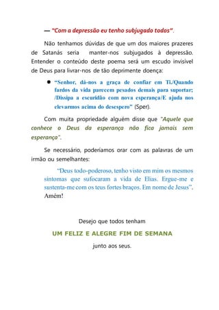 — “Com a depressão eu tenho subjugado todos”.
Não tenhamos dúvidas de que um dos maiores prazeres
de Satanás seria manter-nos subjugados à depressão.
Entender o conteúdo deste poema será um escudo invisível
de Deus para livrar-nos de tão deprimente doença:
 “Senhor, dá-nos a graça de confiar em Ti./Quando
fardos da vida parecem pesados demais para suportar;
/Dissipa a escuridão com nova esperança/E ajuda nos
elevarmos acima do desespero” (Sper).
Com muita propriedade alguém disse que "Aquele que
conhece o Deus da esperança não fica jamais sem
esperança”.
Se necessário, poderíamos orar com as palavras de um
irmão ou semelhantes:
“Deus todo-poderoso, tenho visto em mim os mesmos
sintomas que sufocaram a vida de Elias. Ergue-me e
sustenta-me com os teus fortes braços. Em nome de Jesus”.
Amém!
Desejo que todos tenham
UM FELIZ E ALEGRE FIM DE SEMANA
junto aos seus.
 