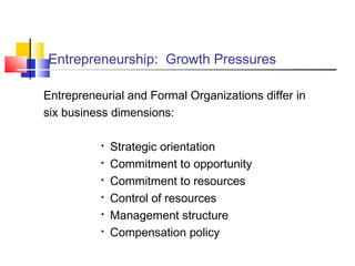 Entrepreneurship: Growth Pressures
Entrepreneurial and Formal Organizations differ in
six business dimensions:

Strategic orientation

Commitment to opportunity

Commitment to resources

Control of resources

Management structure

Compensation policy
 