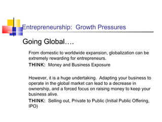 Entrepreneurship: Growth Pressures
Going Global….
From domestic to worldwide expansion, globalization can be
extremely rewarding for entrepreneurs.
THINK: Money and Business Exposure
However, it is a huge undertaking. Adapting your business to
operate in the global market can lead to a decrease in
ownership, and a forced focus on raising money to keep your
business alive.
THINK: Selling out, Private to Public (Initial Public Offering,
IPO)
 
