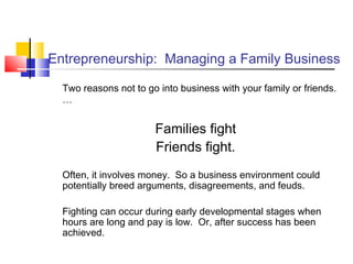 Entrepreneurship: Managing a Family Business
Two reasons not to go into business with your family or friends.
…
Families fight
Friends fight.
Often, it involves money. So a business environment could
potentially breed arguments, disagreements, and feuds.
Fighting can occur during early developmental stages when
hours are long and pay is low. Or, after success has been
achieved.
 
