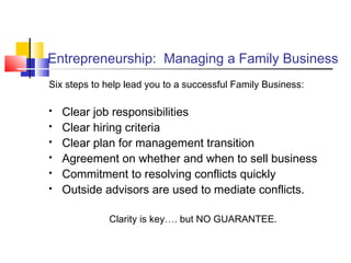Entrepreneurship: Managing a Family Business
Six steps to help lead you to a successful Family Business:
 Clear job responsibilities
 Clear hiring criteria
 Clear plan for management transition
 Agreement on whether and when to sell business
 Commitment to resolving conflicts quickly
 Outside advisors are used to mediate conflicts.
Clarity is key…. but NO GUARANTEE.
 