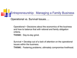 Entrepreneurship: Managing a Family Business
Operational vs. Survival Issues….
Operational = Decisions about the economics of the business
and how to balance that with rational and family obligation
criteria.
THINK: Day-to-day grind.
Survival = Develop out of a lack of attention on the operational
issues within the business.
THINK: Festering problems; ultimately compromise livelihood.
 