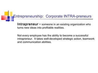 Entrepreneurship: Corporate INTRA-preneurs
Intrapreneur = someone in an existing organization who
turns new ideas into profitable realities.
Not every employee has the ability to become a successful
intrapreneur. It takes well-developed strategic action, teamwork
and communication abilities.
 