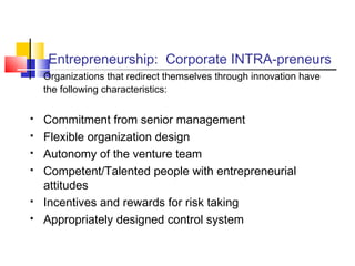 Entrepreneurship: Corporate INTRA-preneurs
Organizations that redirect themselves through innovation have
the following characteristics:
 Commitment from senior management
 Flexible organization design
 Autonomy of the venture team
 Competent/Talented people with entrepreneurial
attitudes
 Incentives and rewards for risk taking
 Appropriately designed control system
 